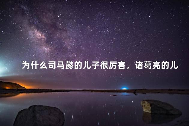 为什么司马懿的儿子很厉害，诸葛亮的儿子却是草包