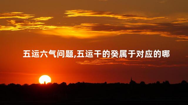 五运六气问题：五运干的癸属于对应的哪个六气支