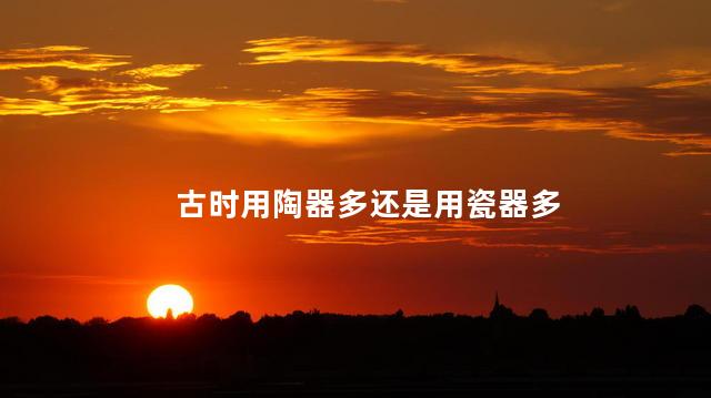 古时用陶器多还是用瓷器多