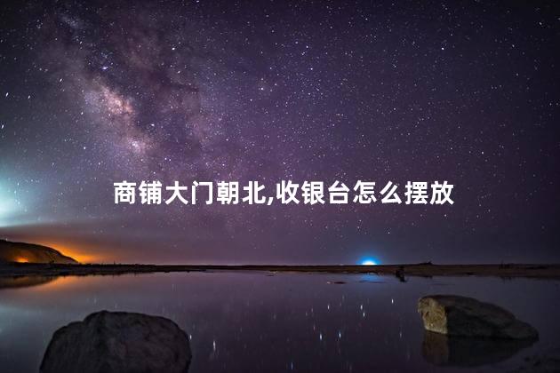 商铺大门朝北，收银台怎么摆放