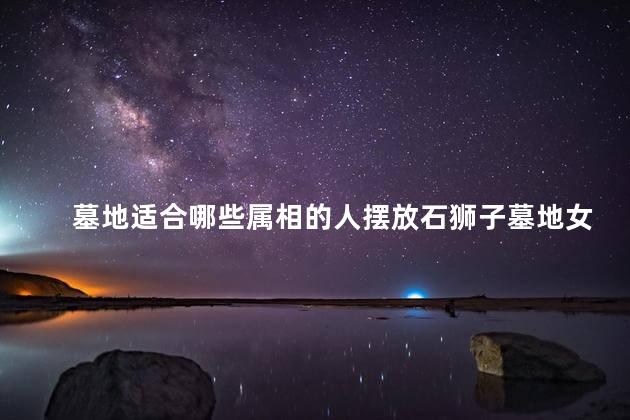 墓地适合哪些属相的人摆放石狮子墓地女主人属相马可以摆放石狮子吗
